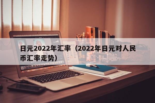 日元2022年汇率（2022年日元对人民币汇率走势）