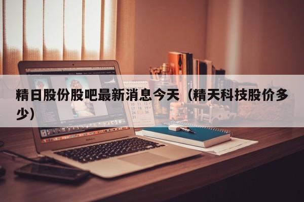 精日股份股吧最新消息今天（精天科技股价多少）