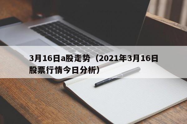 3月16日a股走势（2021年3月16日股票行情今日分析）