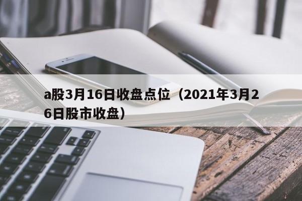 a股3月16日收盘点位（2021年3月26日股市收盘）