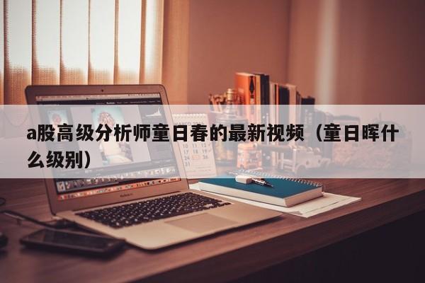 a股高级分析师童日春的最新视频（童日晖什么级别）