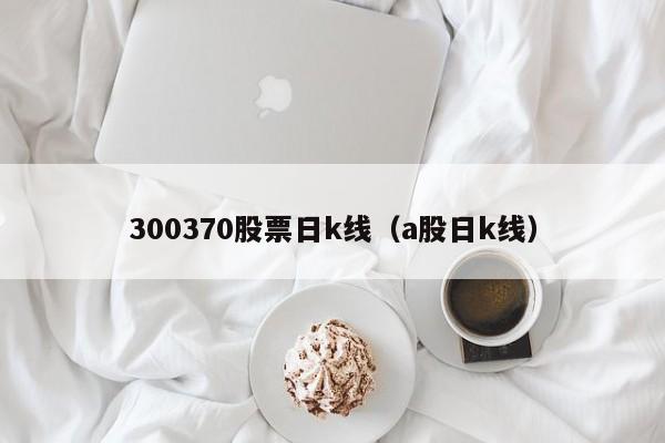 300370股票日k线（a股日k线）