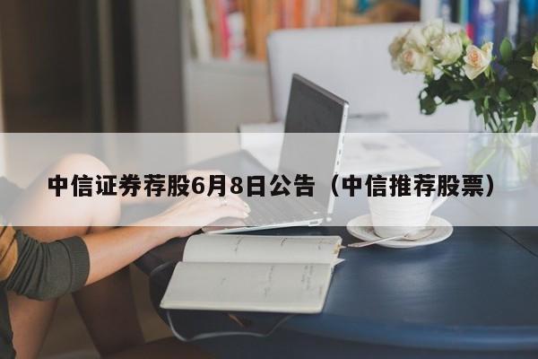 中信证券荐股6月8日公告（中信推荐股票）