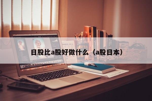 日股比a股好做什么（a股日本）