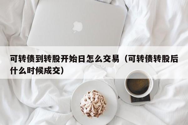 可转债到转股开始日怎么交易（可转债转股后什么时候成交）