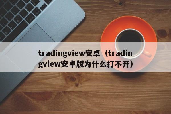 tradingview安卓（tradingview安卓版为什么打不开）