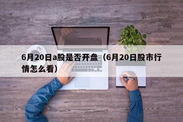 6月20日a股是否开盘（6月20日股市行情怎么看）