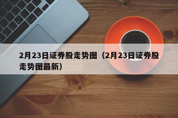 2月23日证券股走势图（2月23日证券股走势图最新）