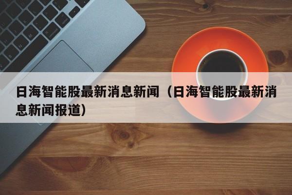 日海智能股最新消息新闻（日海智能股最新消息新闻报道）