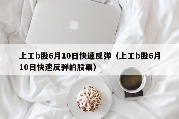 上工b股6月10日快速反弹（上工b股6月10日快速反弹的股票）