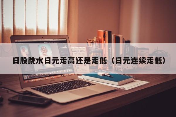 日股跳水日元走高还是走低（日元连续走低）