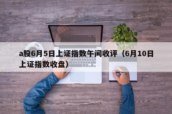 a股6月5日上证指数午间收评（6月10日上证指数收盘）