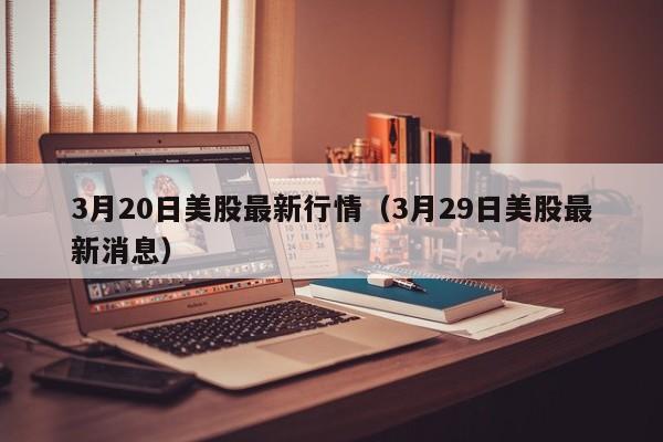 3月20日美股最新行情（3月29日美股最新消息）
