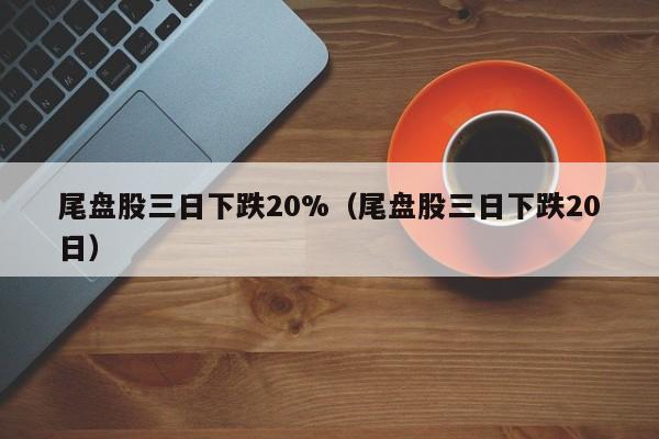 尾盘股三日下跌20%（尾盘股三日下跌20日）