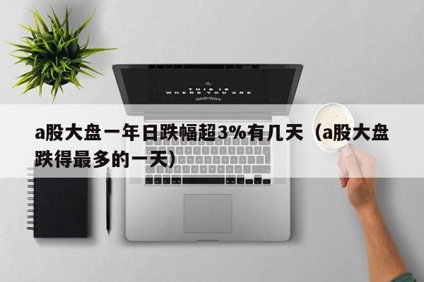a股大盘一年日跌幅超3%有几天（a股大盘跌得最多的一天）