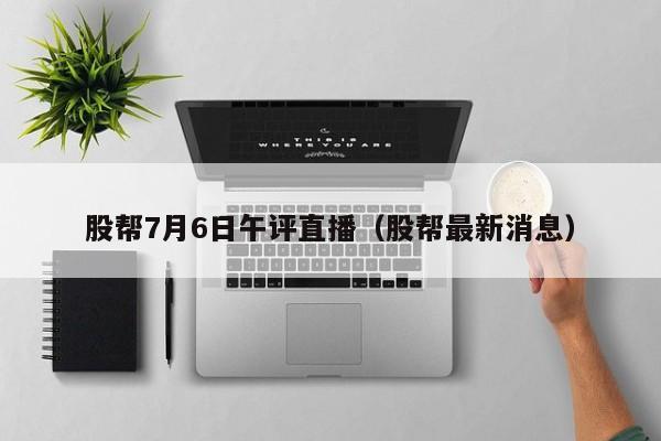 股帮7月6日午评直播（股帮最新消息）