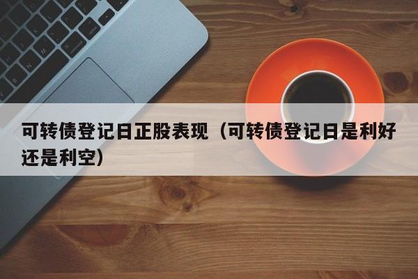 可转债登记日正股表现（可转债登记日是利好还是利空）