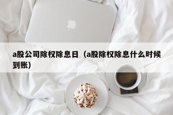 a股公司除权除息日（a股除权除息什么时候到账）