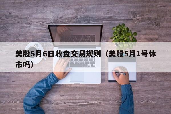 美股5月6日收盘交易规则（美股5月1号休市吗）