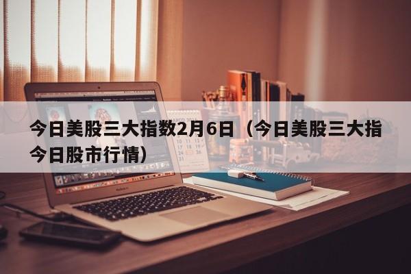 今日美股三大指数2月6日（今日美股三大指今日股市行情）