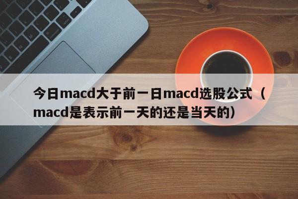 今日macd大于前一日macd选股公式（macd是表示前一天的还是当天的）