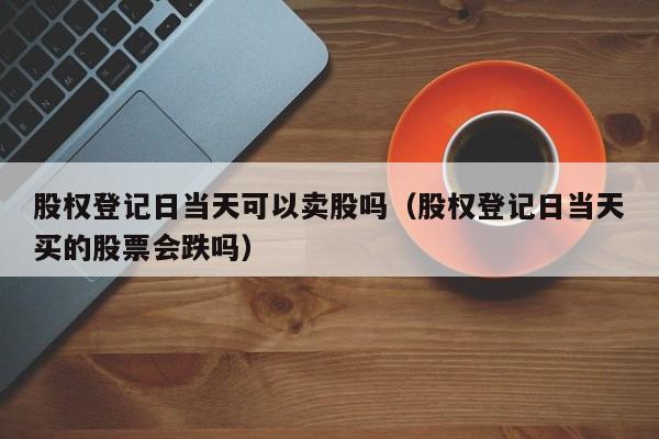 股权登记日当天可以卖股吗（股权登记日当天买的股票会跌吗）