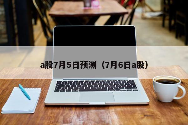 a股7月5日预测（7月6日a股）