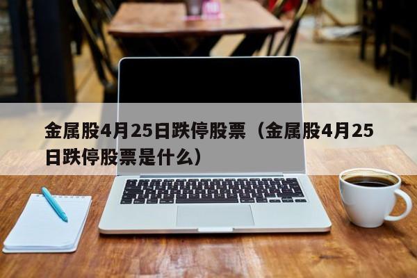 金属股4月25日跌停股票（金属股4月25日跌停股票是什么）