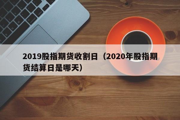 2019股指期货收割日（2020年股指期货结算日是哪天）