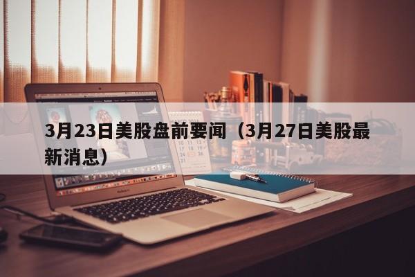 3月23日美股盘前要闻（3月27日美股最新消息）