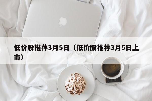 低价股推荐3月5日（低价股推荐3月5日上市）