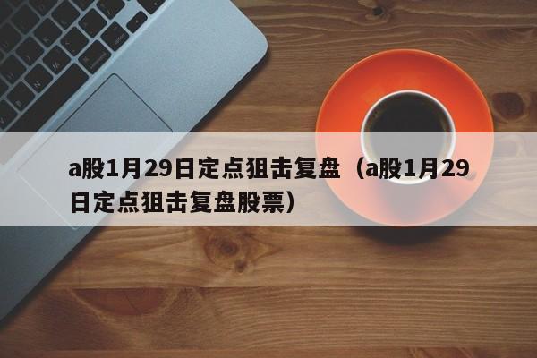 a股1月29日定点狙击复盘（a股1月29日定点狙击复盘股票）