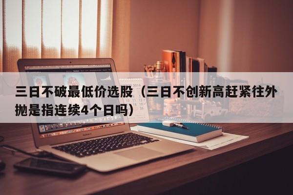 三日不破最低价选股（三日不创新高赶紧往外抛是指连续4个日吗）