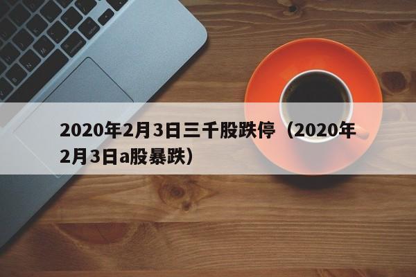 2020年2月3日三千股跌停（2020年2月3日a股暴跌）