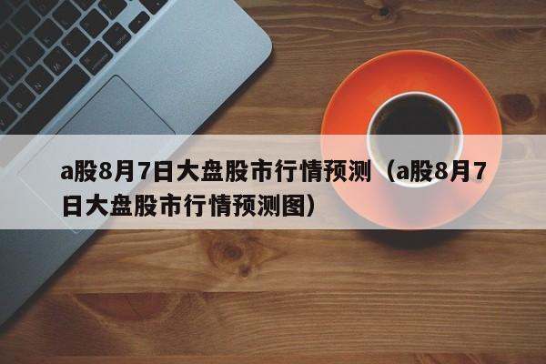 a股8月7日大盘股市行情预测（a股8月7日大盘股市行情预测图）