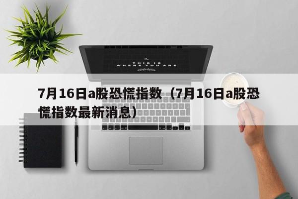 7月16日a股恐慌指数（7月16日a股恐慌指数最新消息）
