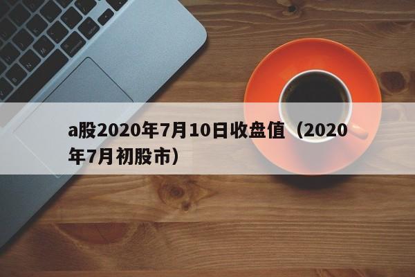 a股2020年7月10日收盘值（2020年7月初股市）
