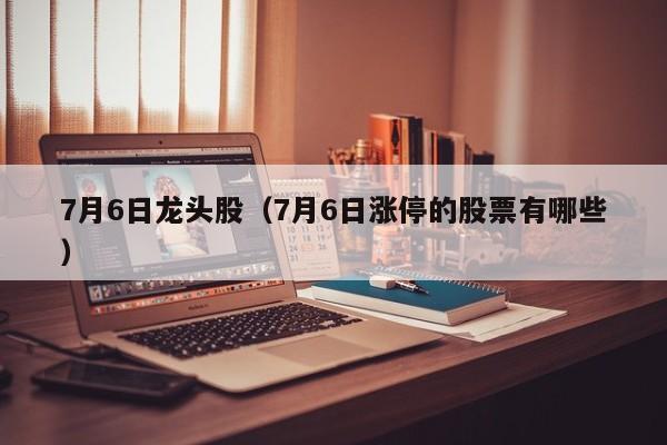 7月6日龙头股（7月6日涨停的股票有哪些）