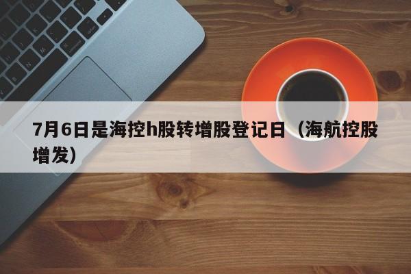 7月6日是海控h股转增股登记日（海航控股增发）