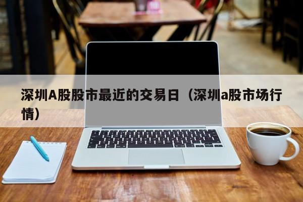 深圳A股股市最近的交易日（深圳a股市场行情）