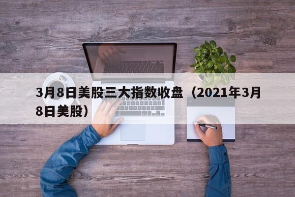 3月8日美股三大指数收盘（2021年3月8日美股）