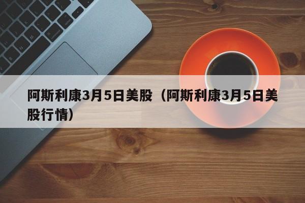 阿斯利康3月5日美股（阿斯利康3月5日美股行情）