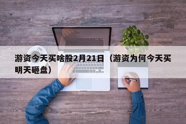 游资今天买啥股2月21日（游资为何今天买明天砸盘）