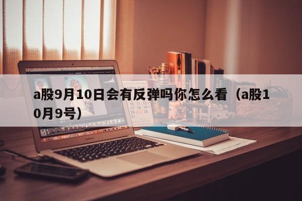 a股9月10日会有反弹吗你怎么看（a股10月9号）