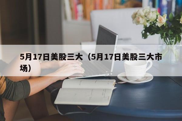 5月17日美股三大（5月17日美股三大市场）