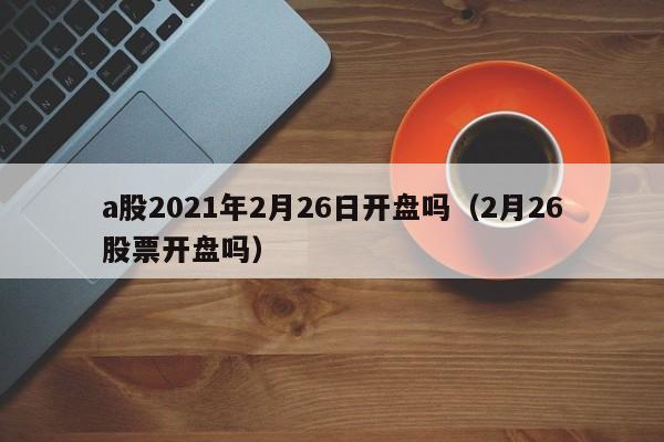 a股2021年2月26日开盘吗（2月26股票开盘吗）