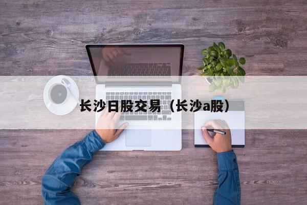 长沙日股交易（长沙a股）