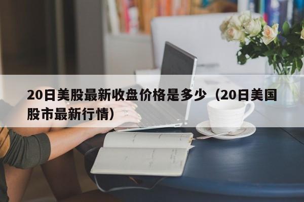 20日美股最新收盘价格是多少（20日美国股市最新行情）