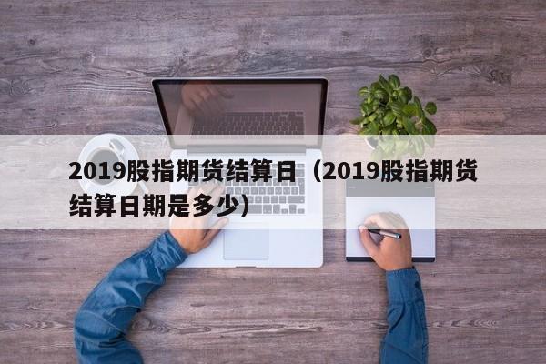 2019股指期货结算日（2019股指期货结算日期是多少）