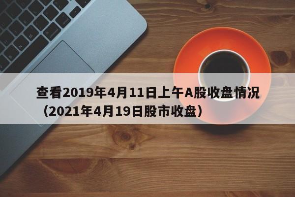 查看2019年4月11日上午A股收盘情况（2021年4月19日股市收盘）